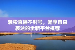 轻松直播不封号，畅享自由表达的全新平台推荐