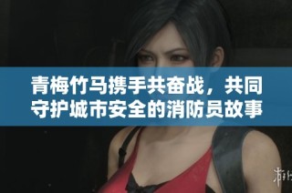 青梅竹马携手共奋战，共同守护城市安全的消防员故事