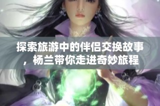 探索旅游中的伴侣交换故事，杨兰带你走进奇妙旅程