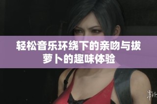 轻松音乐环绕下的亲吻与拔萝卜的趣味体验