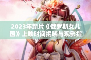 2023年新片《俄罗斯女儿国》上映时间揭晓与观影指南