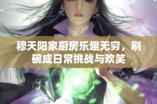 穆天阳家厨房乐趣无穷，刷碗成日常挑战与欢笑