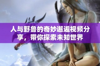 人与野鲁的奇妙邂逅视频分享，带你探索未知世界