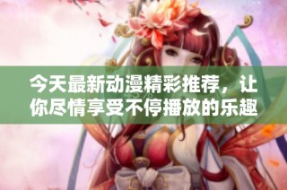 今天最新动漫精彩推荐，让你尽情享受不停播放的乐趣