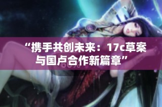 “携手共创未来：17c草案与国卢合作新篇章”