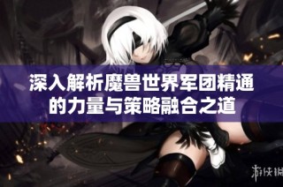 深入解析魔兽世界军团精通的力量与策略融合之道