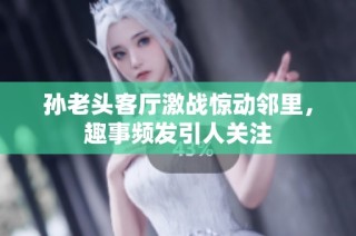 孙老头客厅激战惊动邻里，趣事频发引人关注