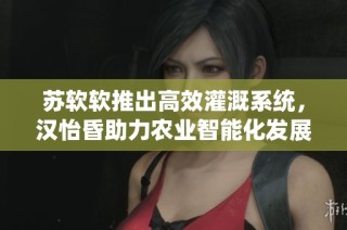 苏软软推出高效灌溉系统，汉怡昏助力农业智能化发展