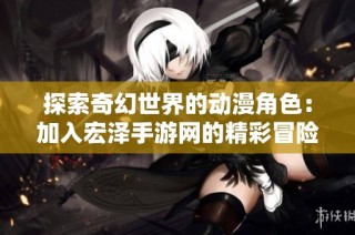 探索奇幻世界的动漫角色：加入宏泽手游网的精彩冒险旅程