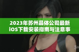 2023年苏州晶体公司最新iOS下载安装指南与注意事项