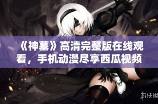 《神墓》高清完整版在线观看，手机动漫尽享西瓜视频精彩内容