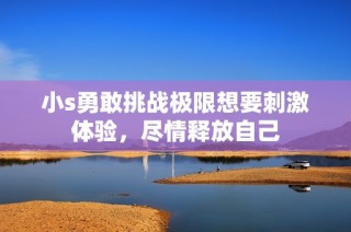 小s勇敢挑战极限想要刺激体验，尽情释放自己