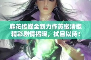 麻花传媒全新力作苏蜜清歌精彩剧情揭晓，拭目以待！