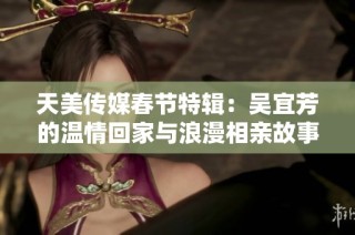 天美传媒春节特辑：吴宜芳的温情回家与浪漫相亲故事