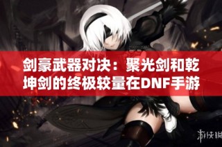 剑豪武器对决：聚光剑和乾坤剑的终极较量在DNF手游中揭晓