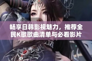 畅享日韩影视魅力，推荐全民K歌歌曲清单与必看影片
