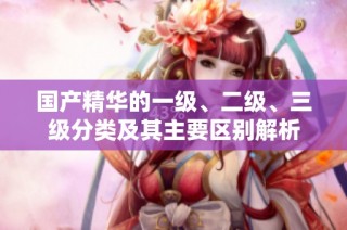 国产精华的一级、二级、三级分类及其主要区别解析