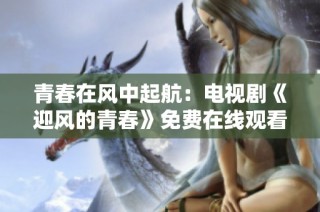 青春在风中起航：电视剧《迎风的青春》免费在线观看新体验