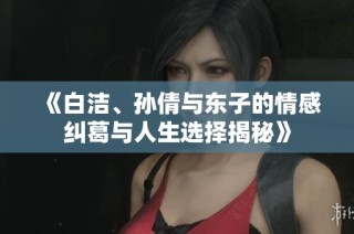 《白洁、孙倩与东子的情感纠葛与人生选择揭秘》