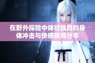 在野外探险中体验强烈的身体冲击与快感视频分享