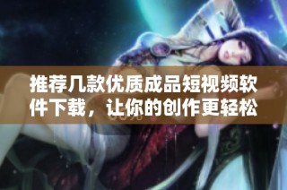 推荐几款优质成品短视频软件下载，让你的创作更轻松
