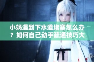 小妈遇到下水道堵塞怎么办？如何自己动手疏通技巧大揭秘