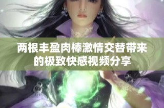 两根丰盈肉棒激情交替带来的极致快感视频分享