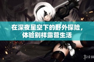 在深夜星空下的野外探险，体验别样露营生活