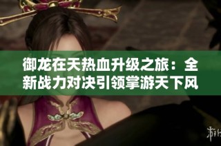 御龙在天热血升级之旅：全新战力对决引领掌游天下风潮