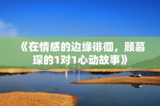 《在情感的边缘徘徊，顾慕琛的1对1心动故事》