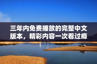 三年内免费播放的完整中文版本，精彩内容一次看过瘾