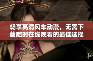 畅享高清风车动漫，无需下载随时在线观看的最佳选择