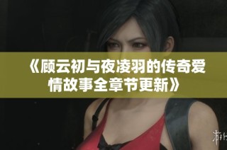 《顾云初与夜凌羽的传奇爱情故事全章节更新》