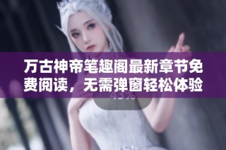 万古神帝笔趣阁最新章节免费阅读，无需弹窗轻松体验
