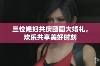 三位媳妇共庆团圆大婚礼，欢乐共享美好时刻