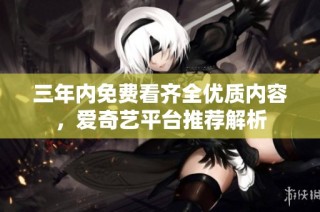 三年内免费看齐全优质内容，爱奇艺平台推荐解析
