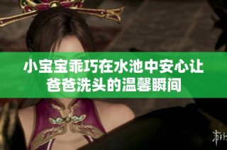 小宝宝乖巧在水池中安心让爸爸洗头的温馨瞬间