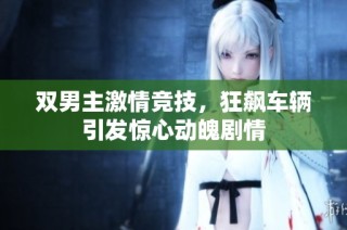 双男主激情竞技，狂飙车辆引发惊心动魄剧情