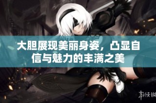 大胆展现美丽身姿，凸显自信与魅力的丰满之美