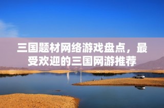 三国题材网络游戏盘点，最受欢迎的三国网游推荐