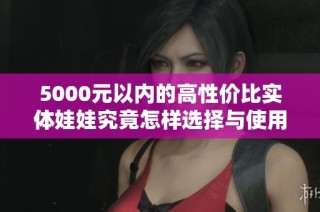 5000元以内的高性价比实体娃娃究竟怎样选择与使用