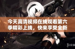 今天高清视频在线观看第六季精彩上线，快来享受全新内容！