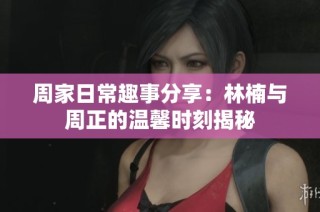 周家日常趣事分享：林楠与周正的温馨时刻揭秘