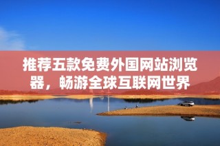 推荐五款免费外国网站浏览器，畅游全球互联网世界