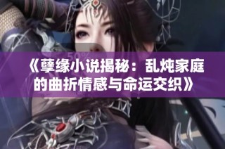 《孽缘小说揭秘：乱炖家庭的曲折情感与命运交织》