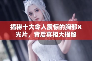 揭秘十大令人震惊的胸部X光片，背后真相大揭秘