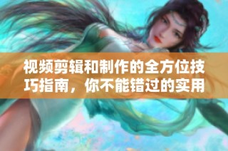 视频剪辑和制作的全方位技巧指南，你不能错过的实用建议