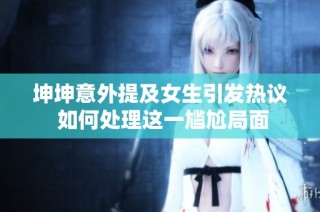 坤坤意外提及女生引发热议 如何处理这一尴尬局面