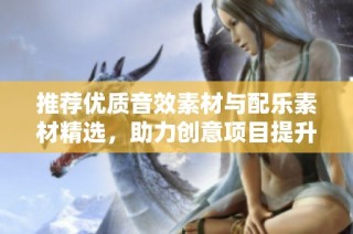 推荐优质音效素材与配乐素材精选，助力创意项目提升质量