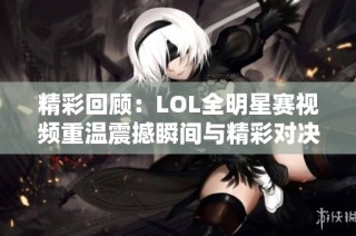 精彩回顾：LOL全明星赛视频重温震撼瞬间与精彩对决